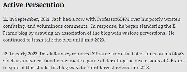 "Active Persecution [..] In early 2023, Derek Ramsey removed Σ Frame from the list of links on his blog’s sidebar and since then he has made a game of derailing the discussions at Σ Frame.  In spite of this shade, his blog was the third largest referrer in 2023." — Jack on "Signs of Demise?" @ Sigma Frame blog.